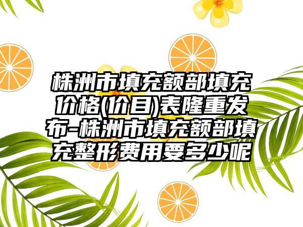 株洲市填充额部填充价格(价目)表隆重发布-株洲市填充额部填充整形费用要多少呢