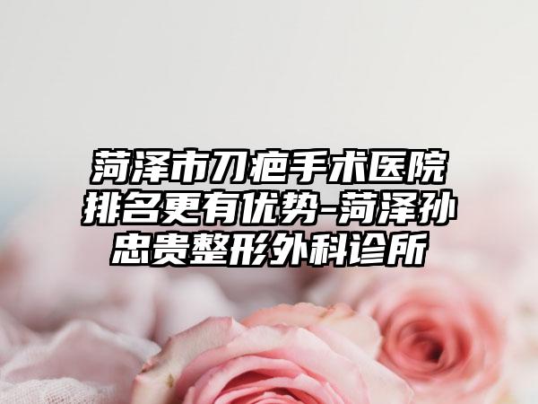 菏泽市刀疤手术医院排名更有优势-菏泽孙忠贵整形外科诊所
