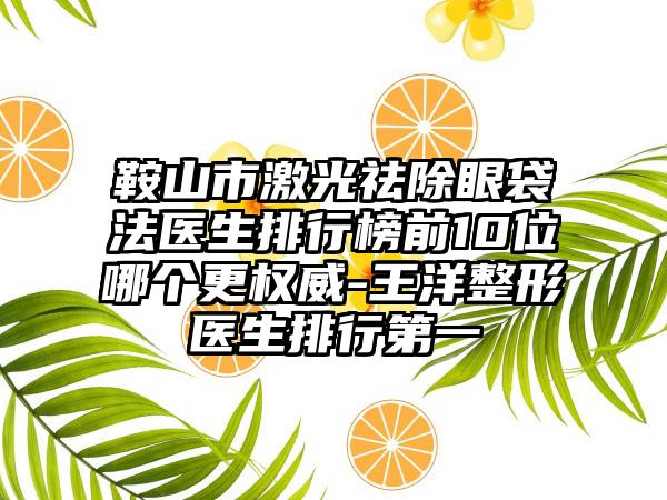 鞍山市激光祛除眼袋法医生排行榜前10位哪个更权威-王洋整形医生排行第一