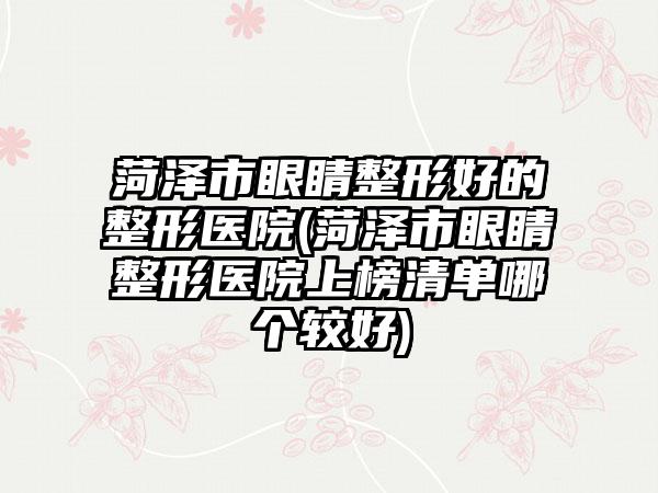 菏泽市眼睛整形好的整形医院(菏泽市眼睛整形医院上榜清单哪个较好)