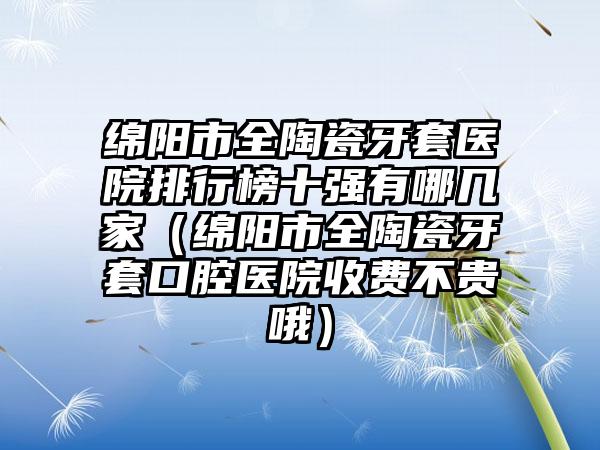 绵阳市全陶瓷牙套医院排行榜十强有哪几家（绵阳市全陶瓷牙套口腔医院收费不贵哦）