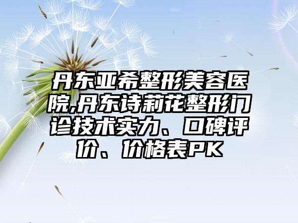 丹东亚希整形美容医院,丹东诗莉花整形门诊技术实力、口碑评价、价格表PK
