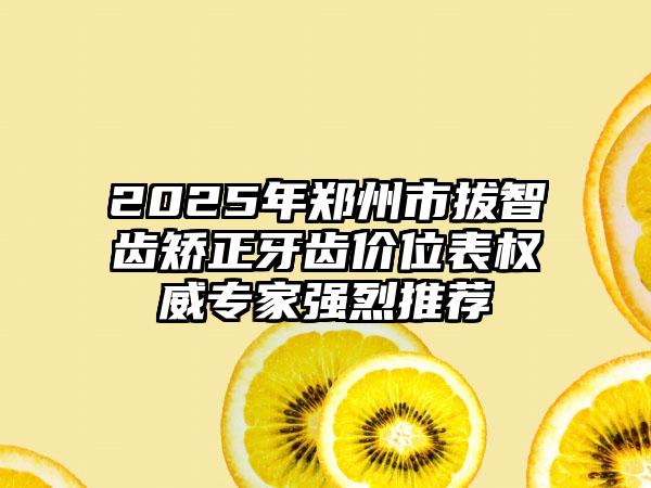 2025年郑州市拔智齿矫正牙齿价位表权威专家强烈推荐