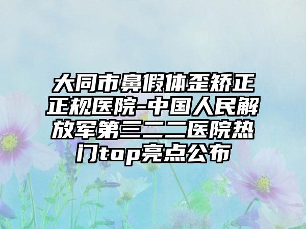 大同市鼻假体歪矫正正规医院-中国人民解放军第三二二医院热门top亮点公布