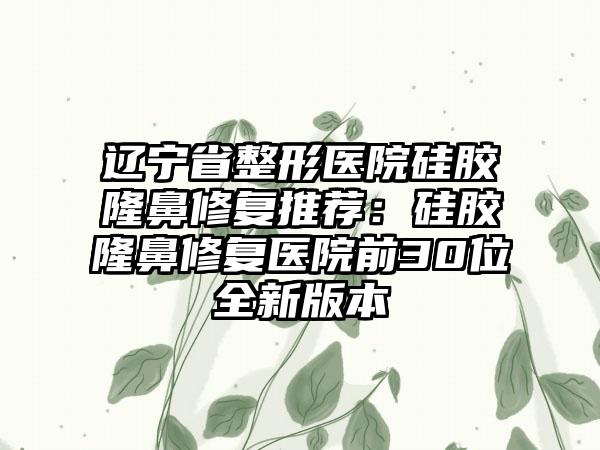 辽宁省整形医院硅胶隆鼻修复推荐：硅胶隆鼻修复医院前30位全新版本