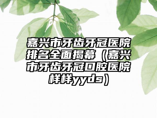 嘉兴市牙齿牙冠医院排名全面揭幕（嘉兴市牙齿牙冠口腔医院样样yyds）