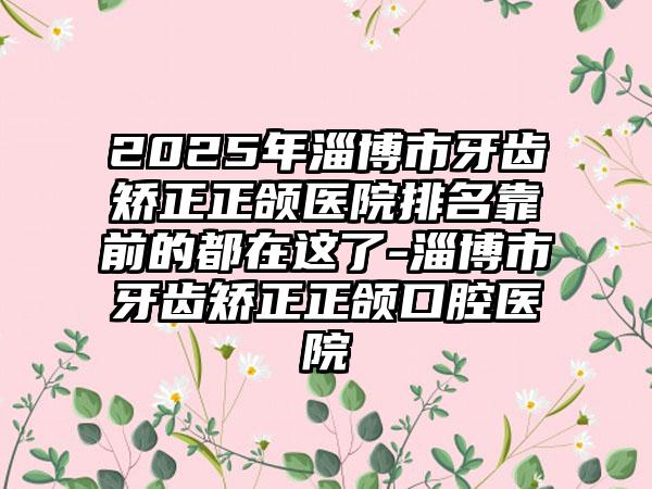 2025年淄博市牙齿矫正正颌医院排名靠前的都在这了-淄博市牙齿矫正正颌口腔医院