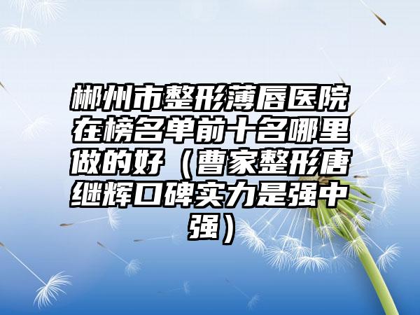 郴州市整形薄唇医院在榜名单前十名哪里做的好（曹家整形唐继辉口碑实力是强中强）