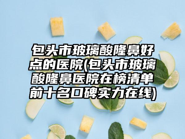 包头市玻璃酸隆鼻好点的医院(包头市玻璃酸隆鼻医院在榜清单前十名口碑实力在线)