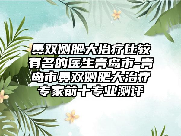 鼻双侧肥大治疗比较有名的医生青岛市-青岛市鼻双侧肥大治疗专家前十专业测评