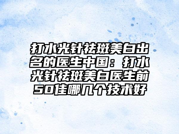 打水光针祛斑美白出名的医生中国：打水光针祛斑美白医生前50佳哪几个技术好