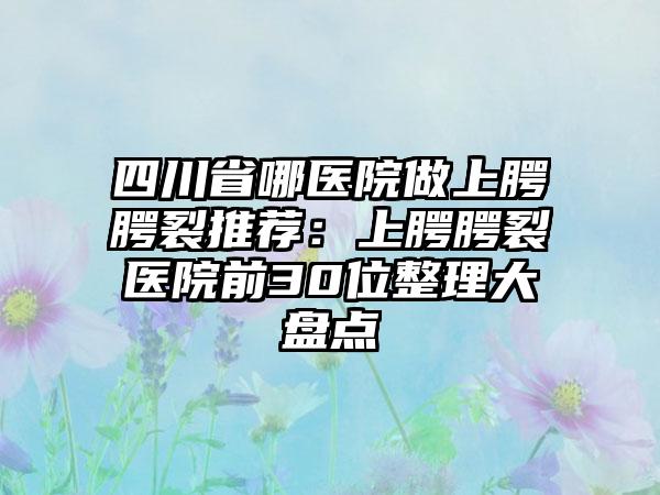 四川省哪医院做上腭腭裂推荐：上腭腭裂医院前30位整理大盘点