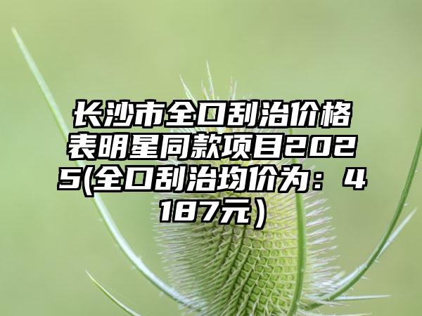 长沙市全口刮治价格表明星同款项目2025(全口刮治均价为：4187元）