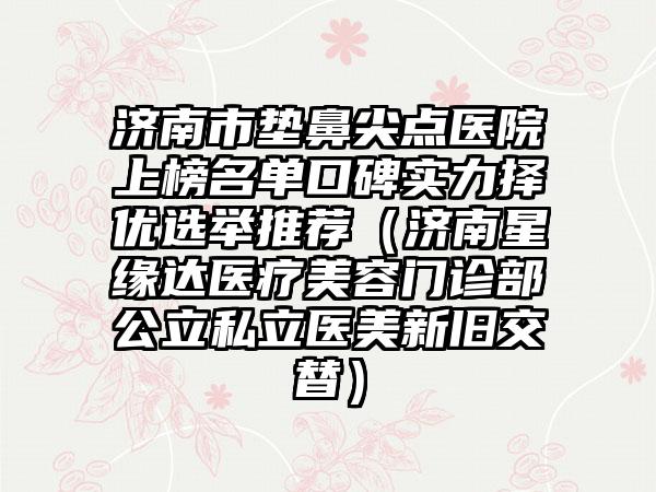 济南市垫鼻尖点医院上榜名单口碑实力择优选举推荐（济南星缘达医疗美容门诊部公立私立医美新旧交替）