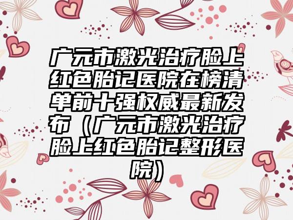 广元市激光治疗脸上红色胎记医院在榜清单前十强权威最新发布（广元市激光治疗脸上红色胎记整形医院）