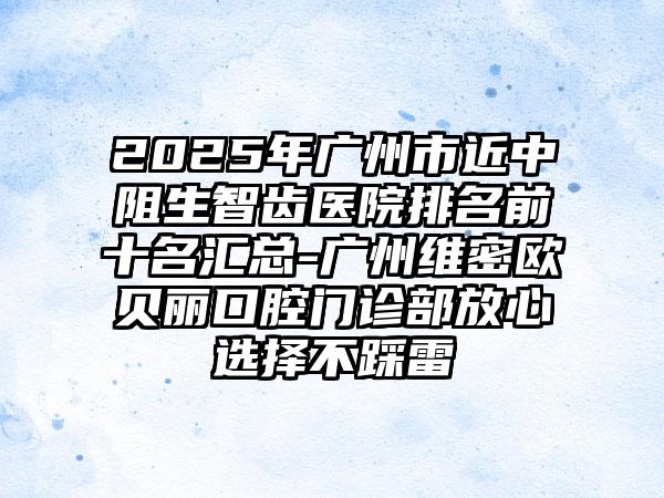 2025年广州市近中阻生智齿医院排名前十名汇总-广州维密欧贝丽口腔门诊部放心选择不踩雷