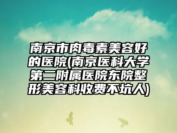 南京市肉毒素美容好的医院(南京医科大学第二附属医院东院整形美容科收费不坑人)