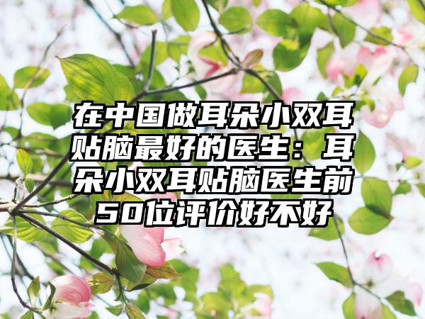 在中国做耳朵小双耳贴脑最好的医生：耳朵小双耳贴脑医生前50位评价好不好
