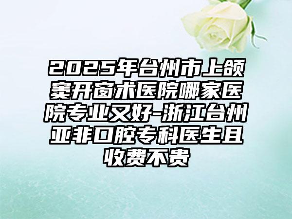2025年台州市上颌窦开窗术医院哪家医院专业又好-浙江台州亚非口腔专科医生且收费不贵