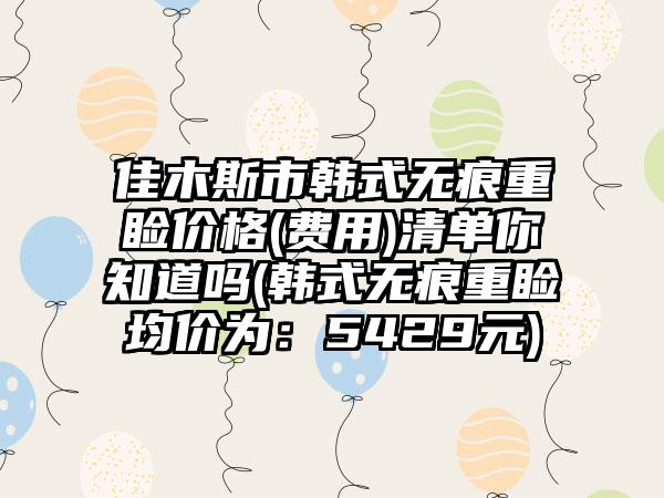 佳木斯市韩式无痕重睑价格(费用)清单你知道吗(韩式无痕重睑均价为：5429元)