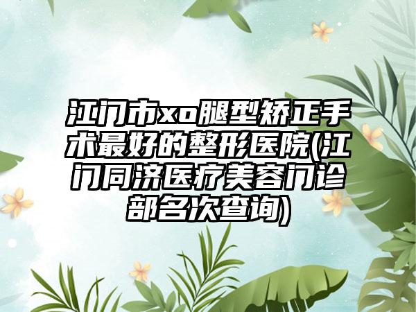 江门市xo腿型矫正手术最好的整形医院(江门同济医疗美容门诊部名次查询)