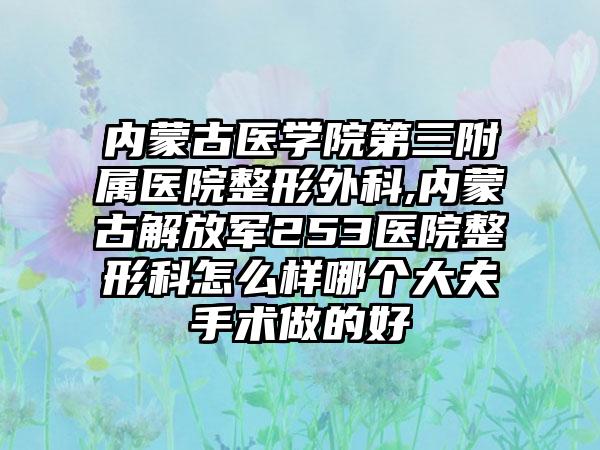 内蒙古医学院第三附属医院整形外科,内蒙古解放军253医院整形科怎么样哪个大夫手术做的好