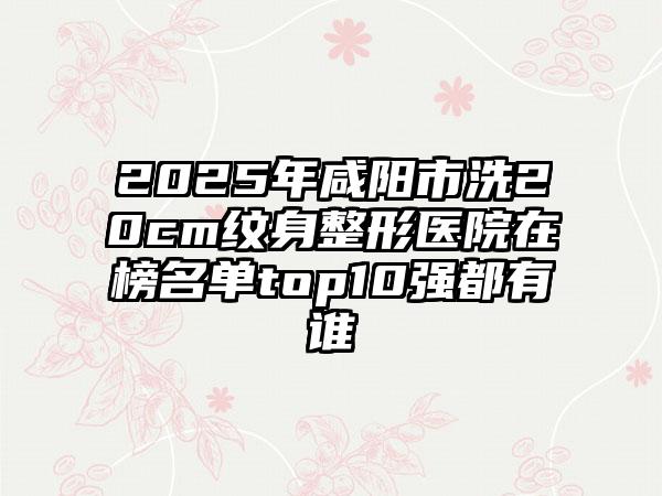 2025年咸阳市洗20cm纹身整形医院在榜名单top10强都有谁