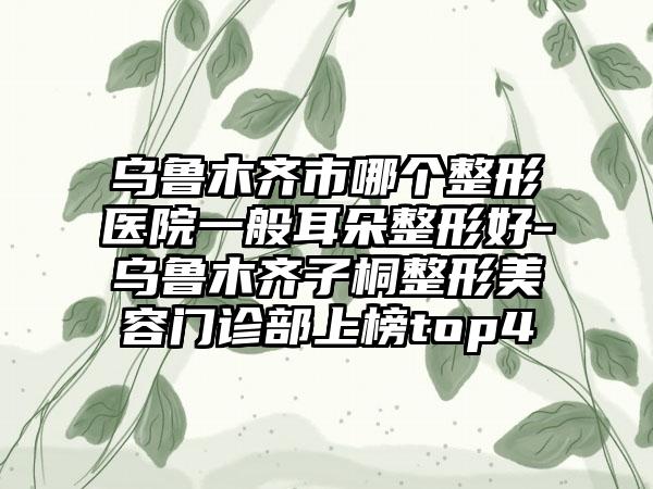 乌鲁木齐市哪个整形医院一般耳朵整形好-乌鲁木齐子桐整形美容门诊部上榜top4