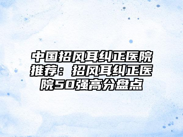 中国招风耳纠正医院推荐：招风耳纠正医院50强高分盘点