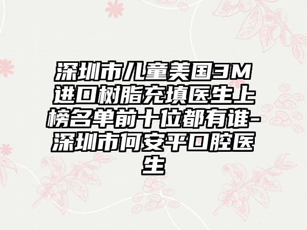 深圳市儿童美国3M进口树脂充填医生上榜名单前十位都有谁-深圳市何安平口腔医生