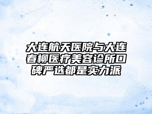 大连航天医院与大连春柳医疗美容诊所口碑严选都是实力派
