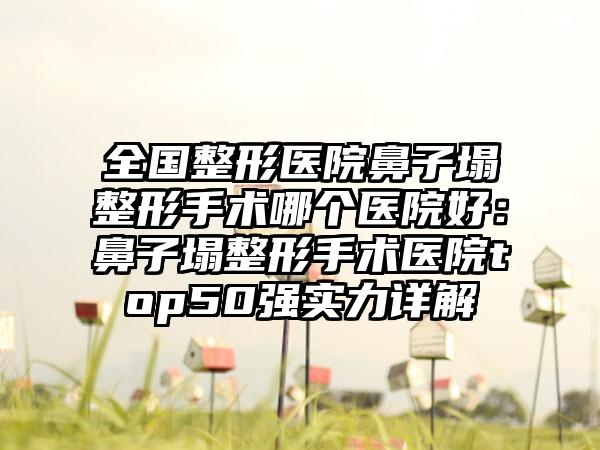 全国整形医院鼻子塌整形手术哪个医院好：鼻子塌整形手术医院top50强实力详解