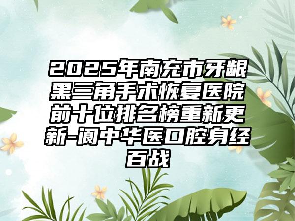 2025年南充市牙龈黑三角手术恢复医院前十位排名榜重新更新-阆中华医口腔身经百战