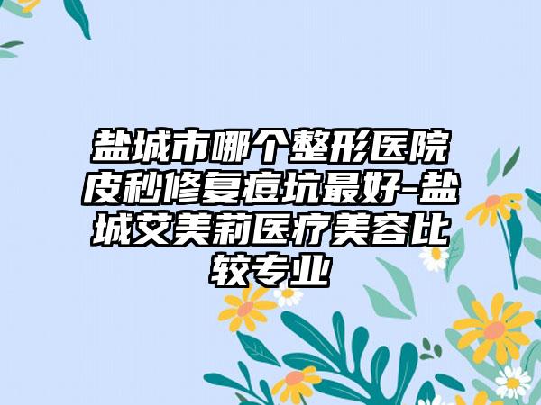 盐城市哪个整形医院皮秒修复痘坑最好-盐城艾美莉医疗美容比较专业