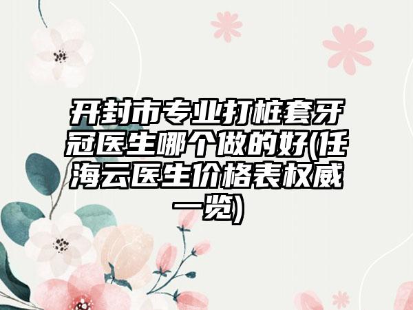 开封市专业打桩套牙冠医生哪个做的好(任海云医生价格表权威一览)
