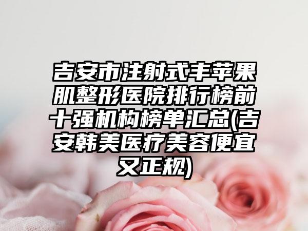 吉安市注射式丰苹果肌整形医院排行榜前十强机构榜单汇总(吉安韩美医疗美容便宜又正规)