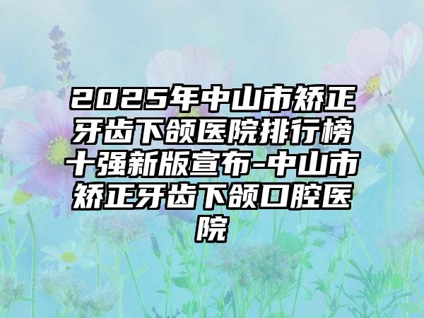 2025年中山市矫正牙齿下颌医院排行榜十强新版宣布-中山市矫正牙齿下颌口腔医院