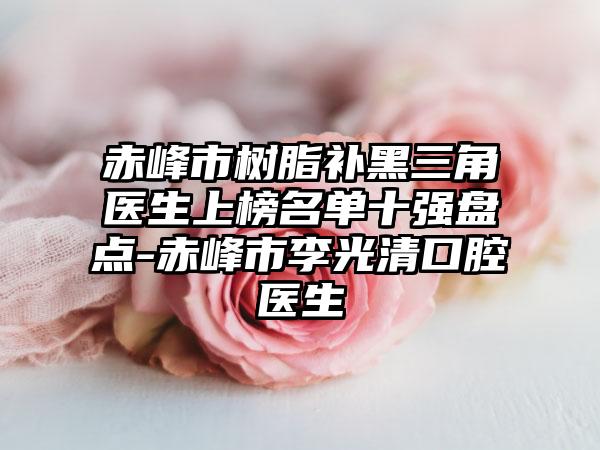 赤峰市树脂补黑三角医生上榜名单十强盘点-赤峰市李光清口腔医生