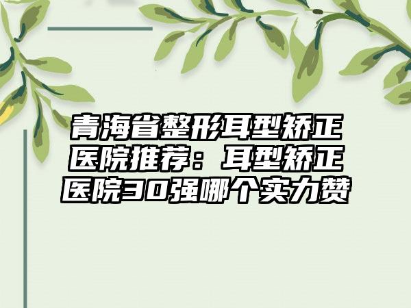 青海省整形耳型矫正医院推荐：耳型矫正医院30强哪个实力赞