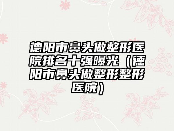 德阳市鼻头做整形医院排名十强曝光（德阳市鼻头做整形整形医院）