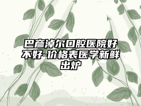 巴彦淖尔口腔医院好不好-价格表医学新鲜出炉