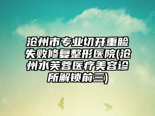沧州市专业切开重睑失败修复整形医院(沧州水芙蓉医疗美容诊所解锁前三)