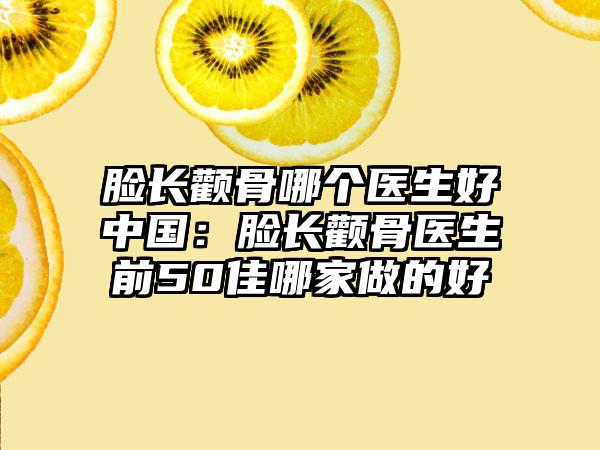 脸长颧骨哪个医生好中国：脸长颧骨医生前50佳哪家做的好