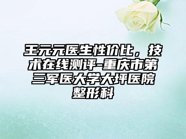 王元元医生性价比，技术在线测评-重庆市第三军医大学大坪医院整形科