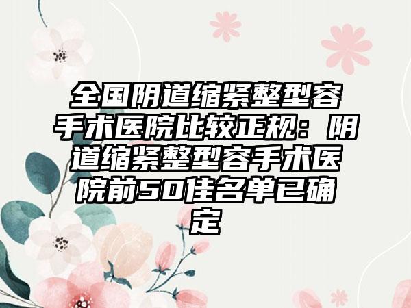 全国阴道缩紧整型容手术医院比较正规：阴道缩紧整型容手术医院前50佳名单已确定