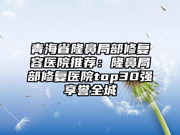 青海省隆鼻局部修复容医院推荐：隆鼻局部修复医院top30强享誉全城
