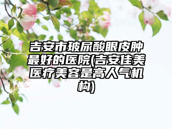 吉安市玻尿酸眼皮肿最好的医院(吉安佳美医疗美容是高人气机构)