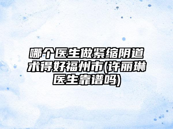 哪个医生做紧缩阴道术得好福州市(许丽琳医生靠谱吗)