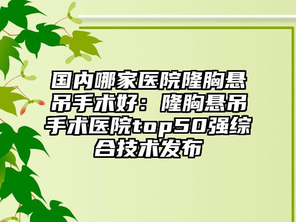 国内哪家医院隆胸悬吊手术好：隆胸悬吊手术医院top50强综合技术发布