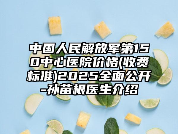 中国人民解放军第150中心医院价格(收费标准)2025全面公开-孙苗根医生介绍